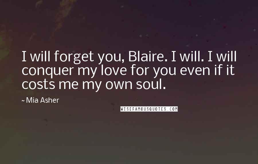 Mia Asher Quotes: I will forget you, Blaire. I will. I will conquer my love for you even if it costs me my own soul.