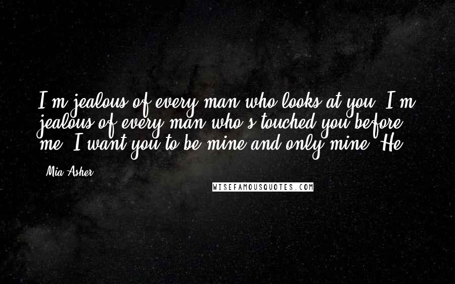Mia Asher Quotes: I'm jealous of every man who looks at you. I'm jealous of every man who's touched you before me. I want you to be mine and only mine. He
