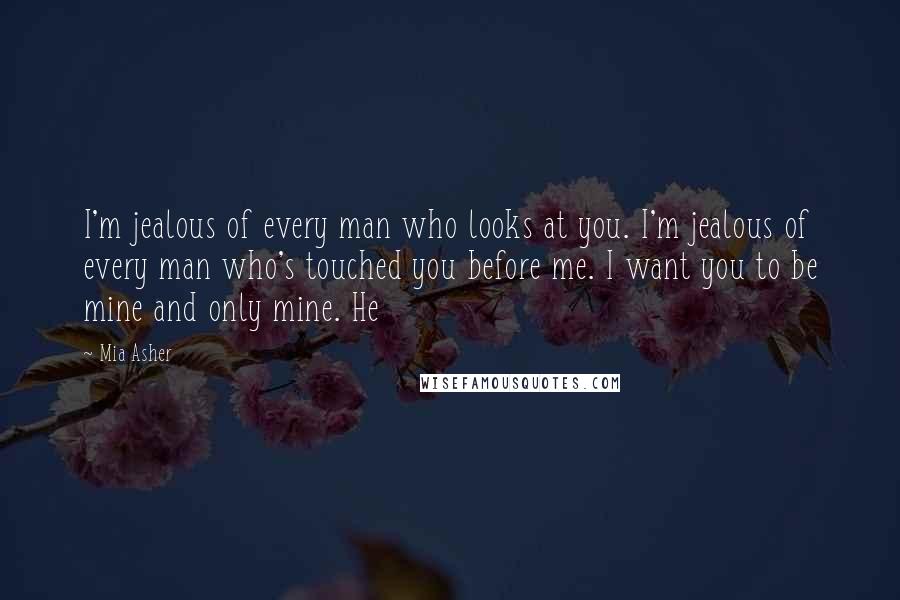 Mia Asher Quotes: I'm jealous of every man who looks at you. I'm jealous of every man who's touched you before me. I want you to be mine and only mine. He