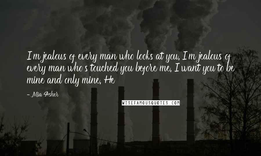 Mia Asher Quotes: I'm jealous of every man who looks at you. I'm jealous of every man who's touched you before me. I want you to be mine and only mine. He