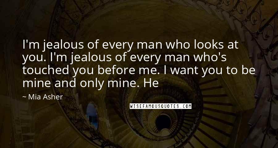 Mia Asher Quotes: I'm jealous of every man who looks at you. I'm jealous of every man who's touched you before me. I want you to be mine and only mine. He