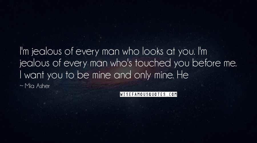 Mia Asher Quotes: I'm jealous of every man who looks at you. I'm jealous of every man who's touched you before me. I want you to be mine and only mine. He