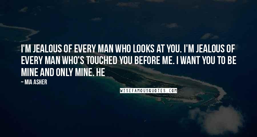 Mia Asher Quotes: I'm jealous of every man who looks at you. I'm jealous of every man who's touched you before me. I want you to be mine and only mine. He