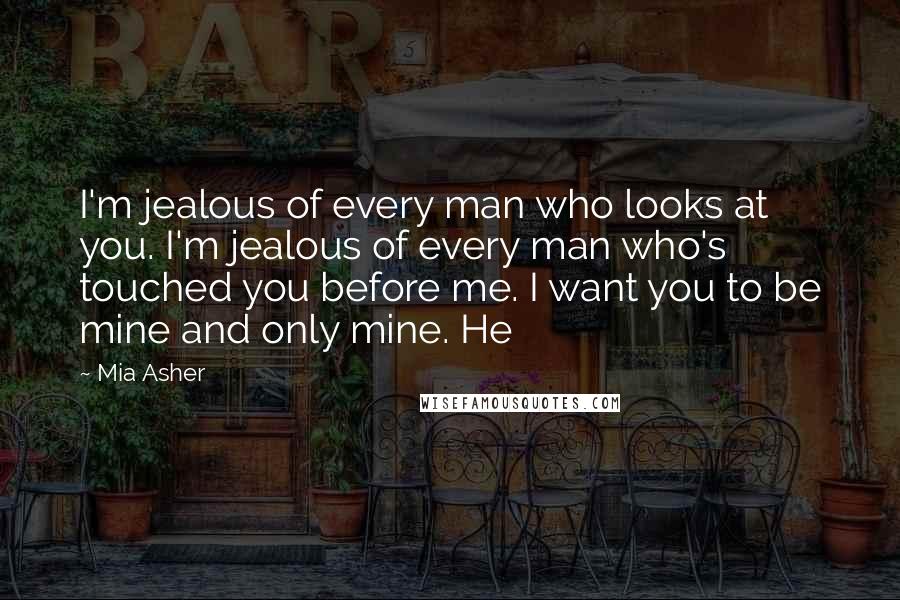 Mia Asher Quotes: I'm jealous of every man who looks at you. I'm jealous of every man who's touched you before me. I want you to be mine and only mine. He