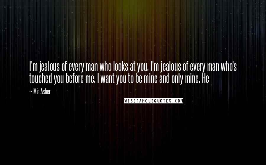 Mia Asher Quotes: I'm jealous of every man who looks at you. I'm jealous of every man who's touched you before me. I want you to be mine and only mine. He