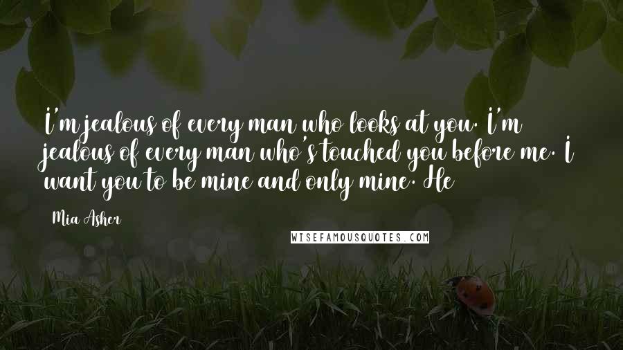 Mia Asher Quotes: I'm jealous of every man who looks at you. I'm jealous of every man who's touched you before me. I want you to be mine and only mine. He