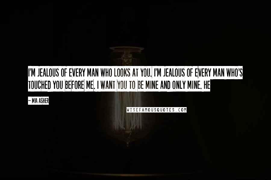 Mia Asher Quotes: I'm jealous of every man who looks at you. I'm jealous of every man who's touched you before me. I want you to be mine and only mine. He