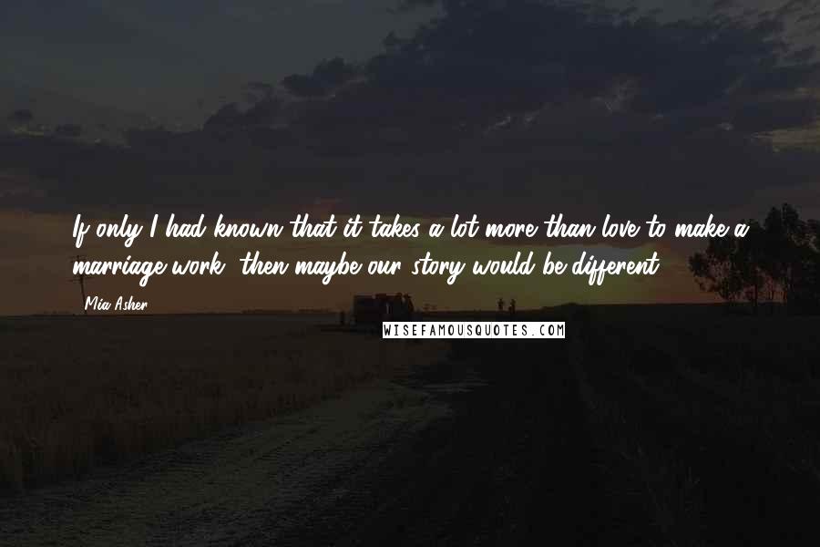 Mia Asher Quotes: If only I had known that it takes a lot more than love to make a marriage work, then maybe our story would be different.