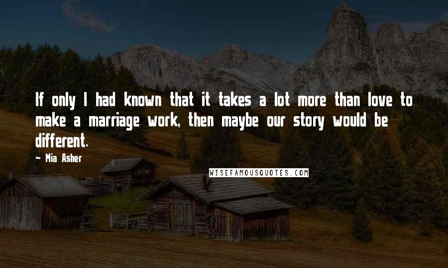 Mia Asher Quotes: If only I had known that it takes a lot more than love to make a marriage work, then maybe our story would be different.