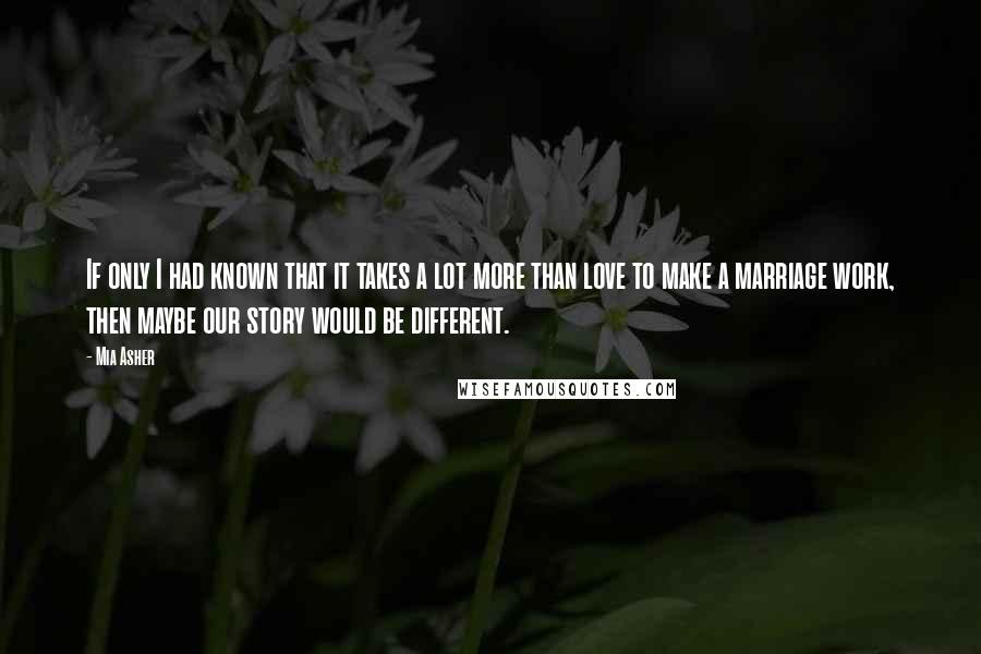 Mia Asher Quotes: If only I had known that it takes a lot more than love to make a marriage work, then maybe our story would be different.