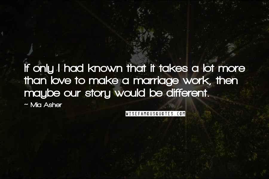 Mia Asher Quotes: If only I had known that it takes a lot more than love to make a marriage work, then maybe our story would be different.