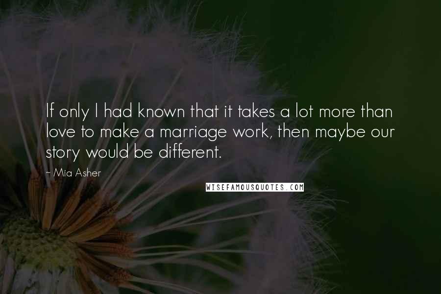 Mia Asher Quotes: If only I had known that it takes a lot more than love to make a marriage work, then maybe our story would be different.