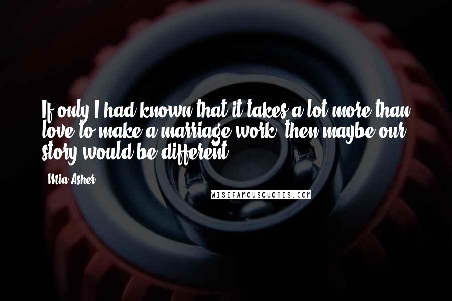 Mia Asher Quotes: If only I had known that it takes a lot more than love to make a marriage work, then maybe our story would be different.