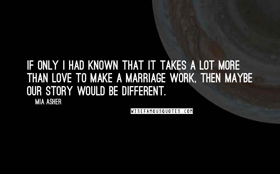 Mia Asher Quotes: If only I had known that it takes a lot more than love to make a marriage work, then maybe our story would be different.