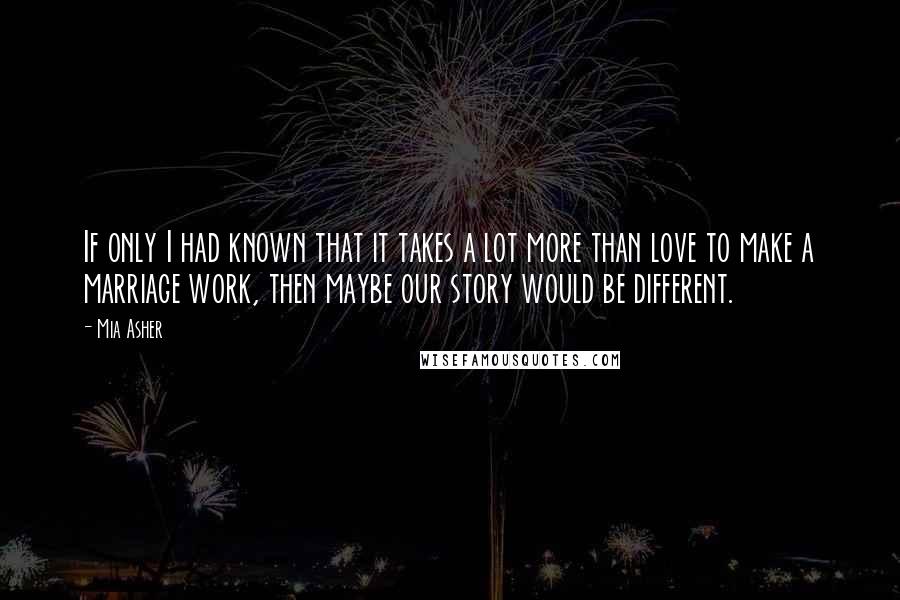 Mia Asher Quotes: If only I had known that it takes a lot more than love to make a marriage work, then maybe our story would be different.