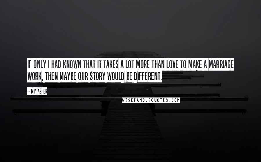 Mia Asher Quotes: If only I had known that it takes a lot more than love to make a marriage work, then maybe our story would be different.