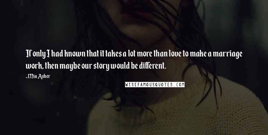 Mia Asher Quotes: If only I had known that it takes a lot more than love to make a marriage work, then maybe our story would be different.