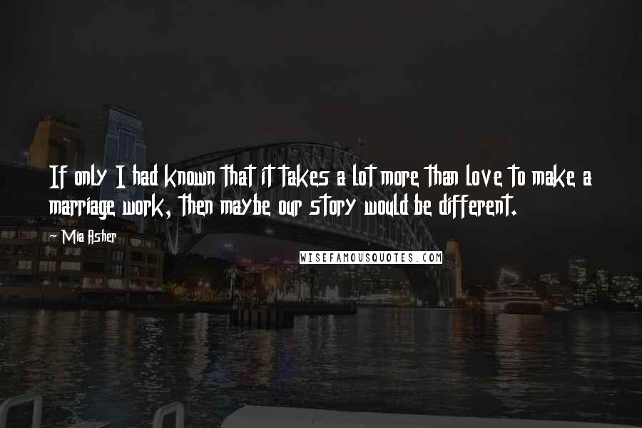 Mia Asher Quotes: If only I had known that it takes a lot more than love to make a marriage work, then maybe our story would be different.