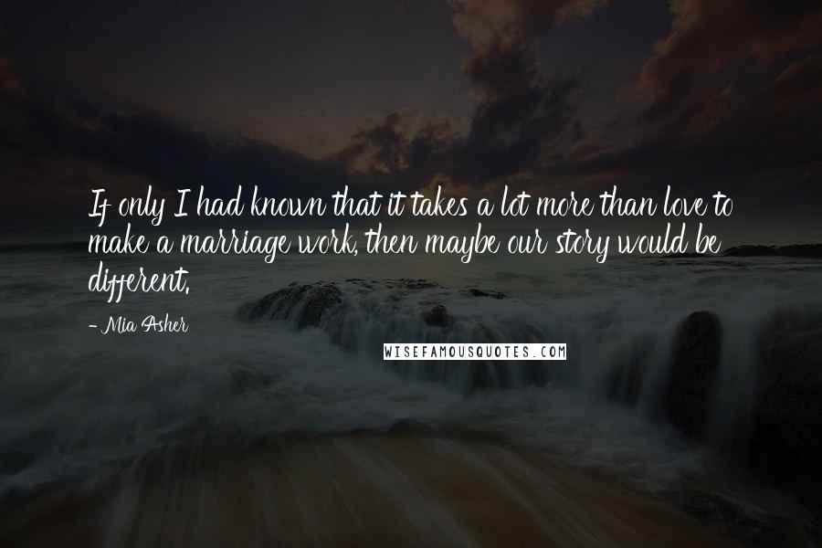 Mia Asher Quotes: If only I had known that it takes a lot more than love to make a marriage work, then maybe our story would be different.