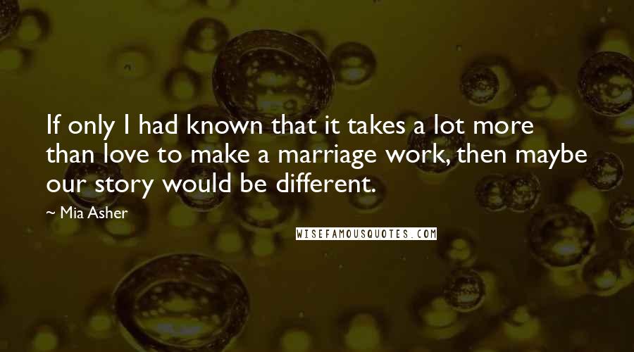 Mia Asher Quotes: If only I had known that it takes a lot more than love to make a marriage work, then maybe our story would be different.