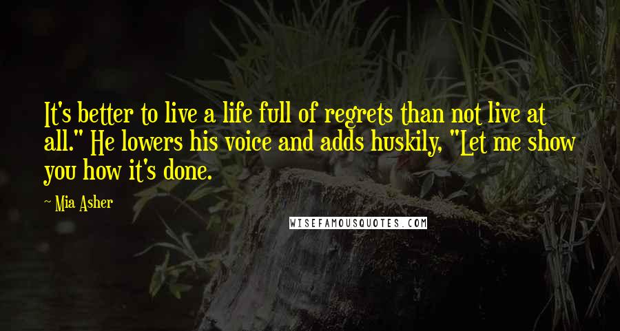 Mia Asher Quotes: It's better to live a life full of regrets than not live at all." He lowers his voice and adds huskily, "Let me show you how it's done.