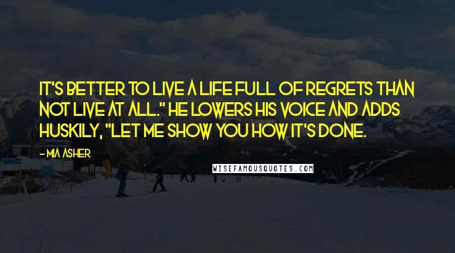 Mia Asher Quotes: It's better to live a life full of regrets than not live at all." He lowers his voice and adds huskily, "Let me show you how it's done.