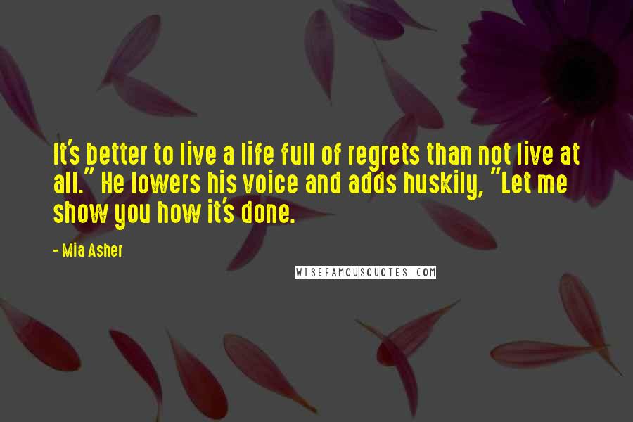 Mia Asher Quotes: It's better to live a life full of regrets than not live at all." He lowers his voice and adds huskily, "Let me show you how it's done.