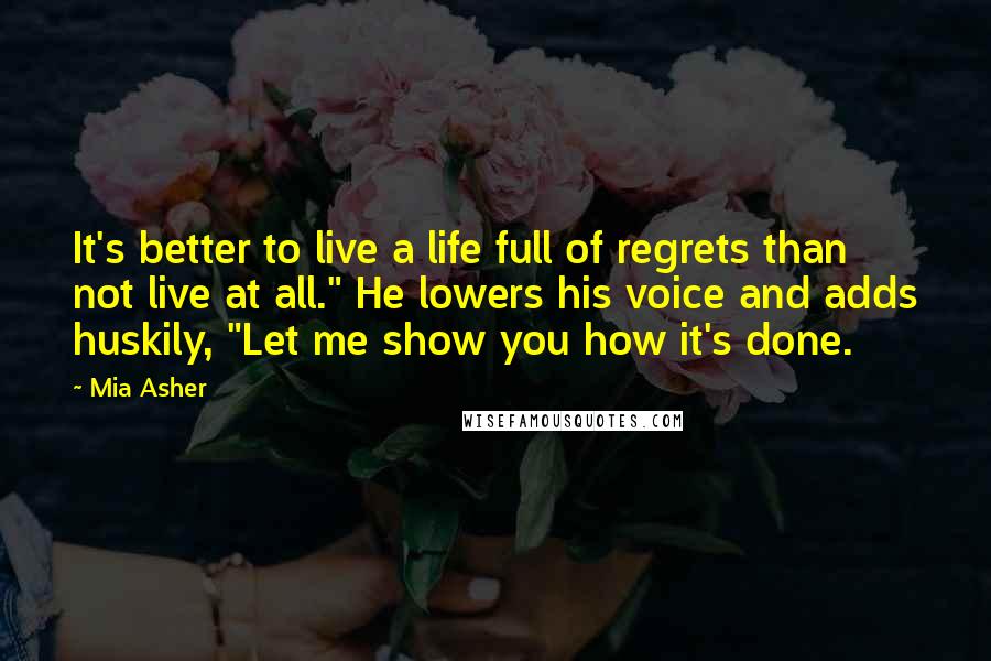 Mia Asher Quotes: It's better to live a life full of regrets than not live at all." He lowers his voice and adds huskily, "Let me show you how it's done.