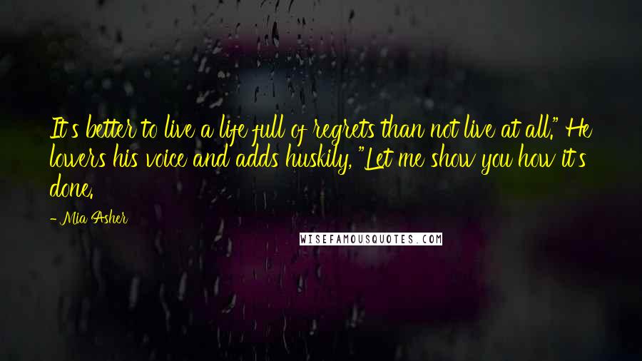 Mia Asher Quotes: It's better to live a life full of regrets than not live at all." He lowers his voice and adds huskily, "Let me show you how it's done.