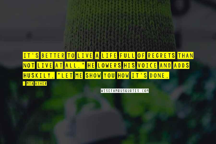 Mia Asher Quotes: It's better to live a life full of regrets than not live at all." He lowers his voice and adds huskily, "Let me show you how it's done.