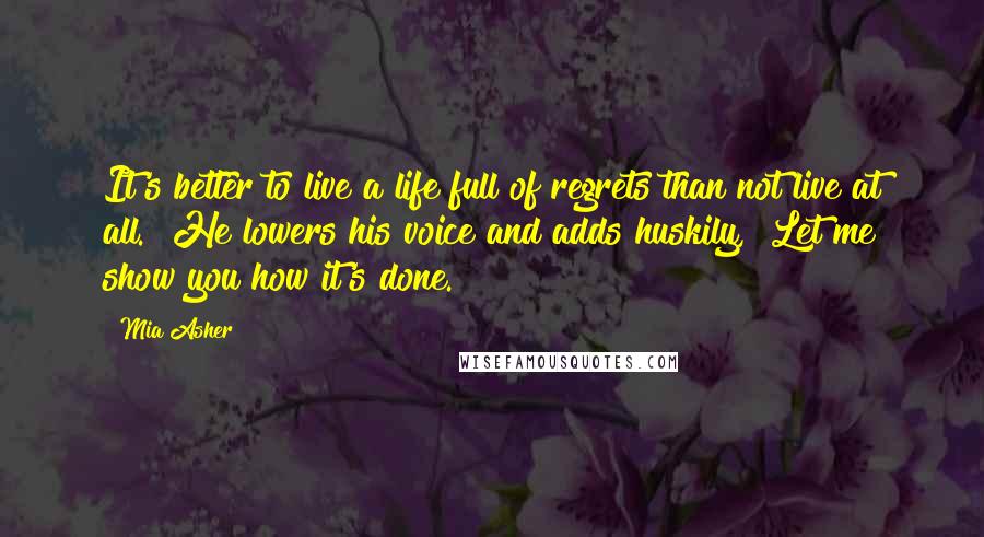 Mia Asher Quotes: It's better to live a life full of regrets than not live at all." He lowers his voice and adds huskily, "Let me show you how it's done.