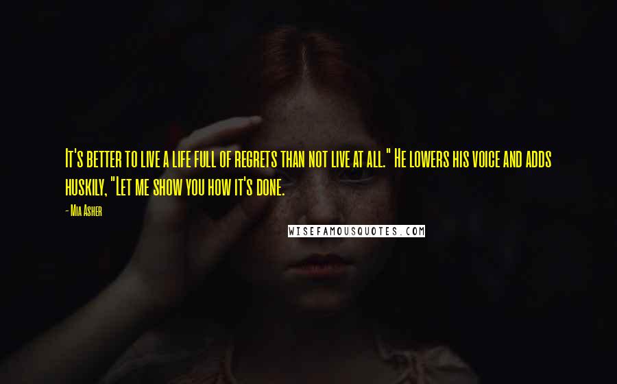 Mia Asher Quotes: It's better to live a life full of regrets than not live at all." He lowers his voice and adds huskily, "Let me show you how it's done.