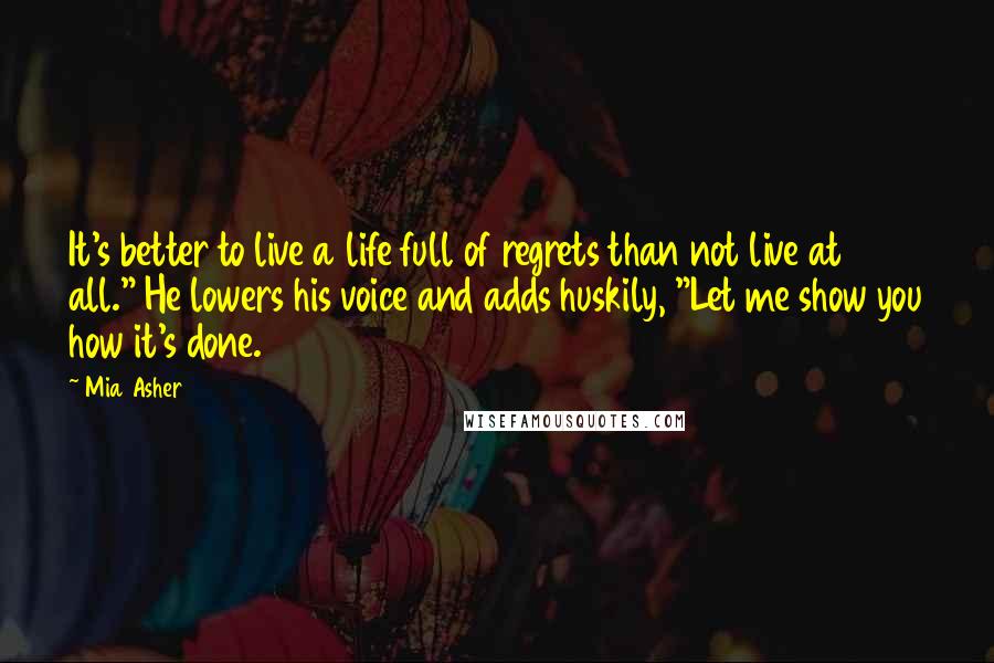 Mia Asher Quotes: It's better to live a life full of regrets than not live at all." He lowers his voice and adds huskily, "Let me show you how it's done.