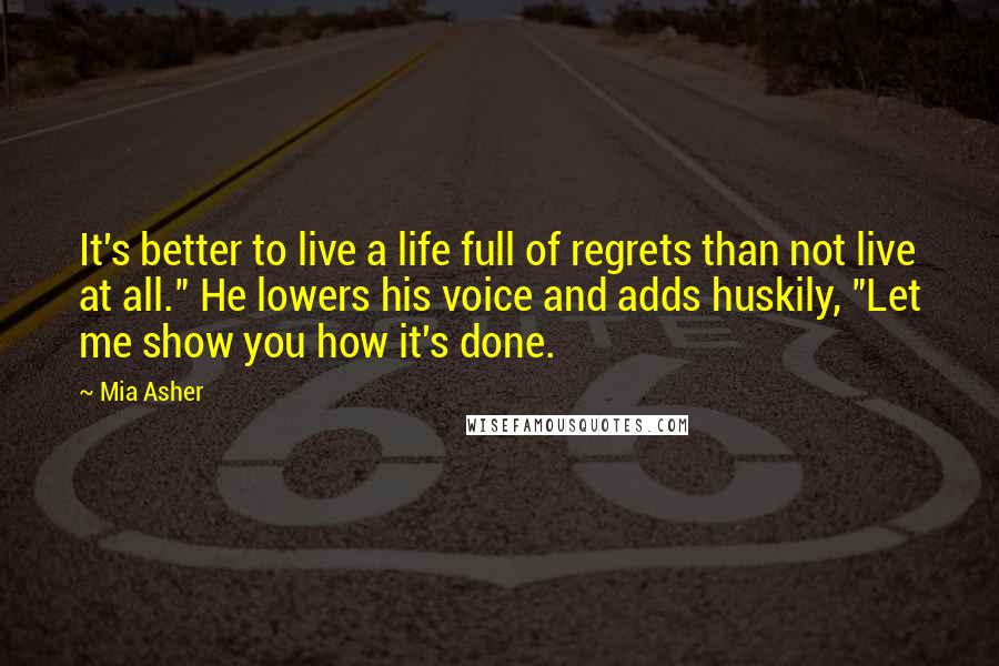 Mia Asher Quotes: It's better to live a life full of regrets than not live at all." He lowers his voice and adds huskily, "Let me show you how it's done.