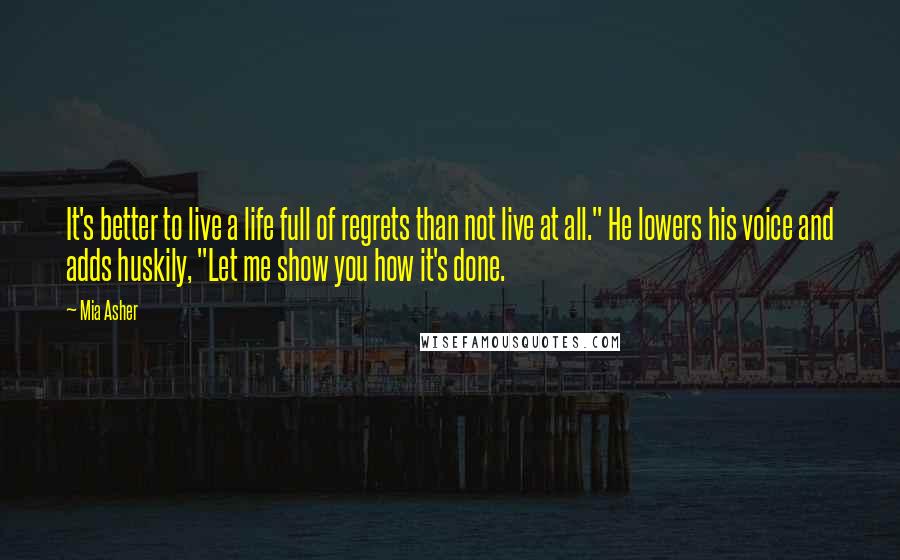 Mia Asher Quotes: It's better to live a life full of regrets than not live at all." He lowers his voice and adds huskily, "Let me show you how it's done.