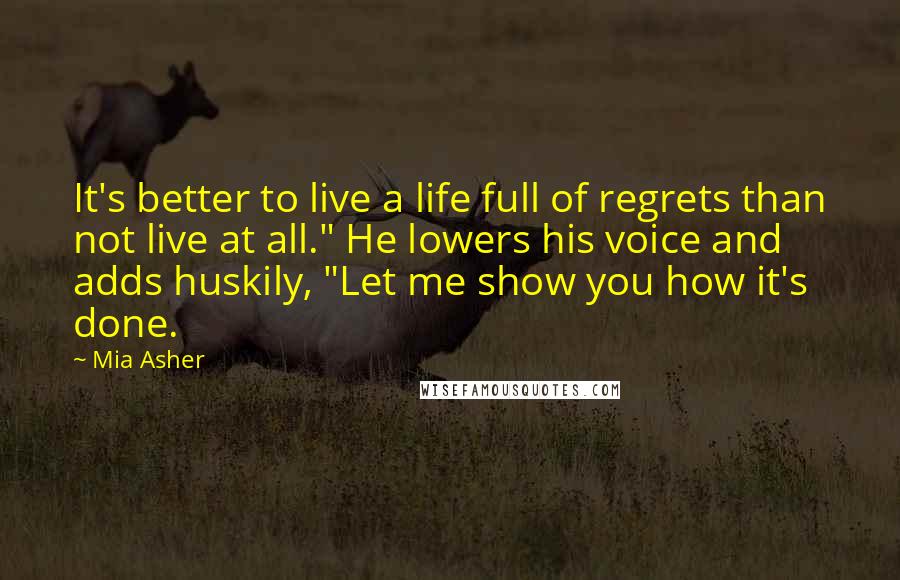 Mia Asher Quotes: It's better to live a life full of regrets than not live at all." He lowers his voice and adds huskily, "Let me show you how it's done.