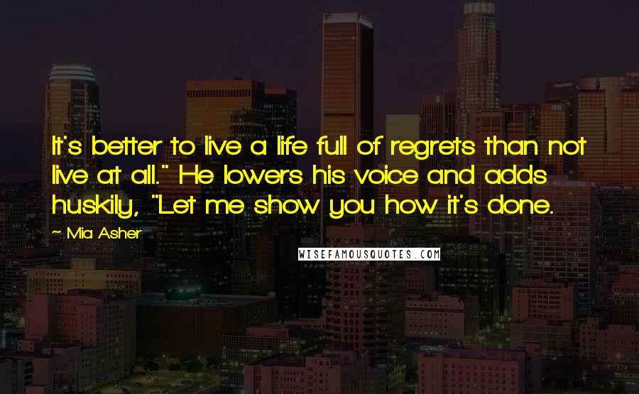 Mia Asher Quotes: It's better to live a life full of regrets than not live at all." He lowers his voice and adds huskily, "Let me show you how it's done.