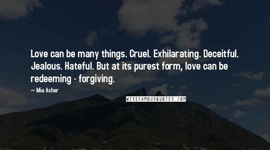 Mia Asher Quotes: Love can be many things. Cruel. Exhilarating. Deceitful. Jealous. Hateful. But at its purest form, love can be redeeming - forgiving.