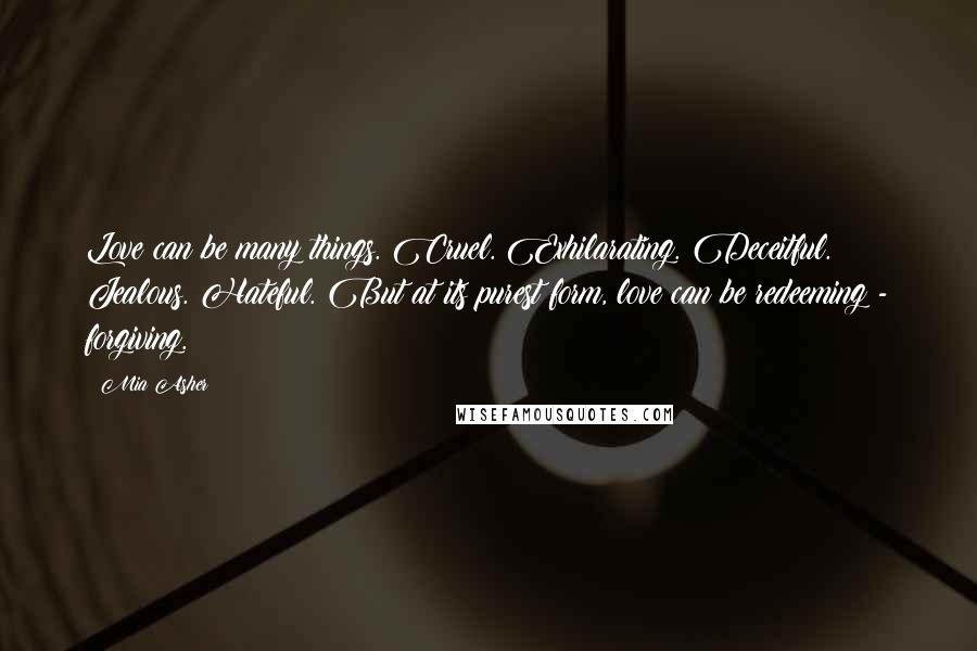 Mia Asher Quotes: Love can be many things. Cruel. Exhilarating. Deceitful. Jealous. Hateful. But at its purest form, love can be redeeming - forgiving.