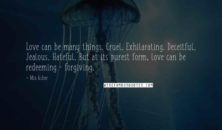 Mia Asher Quotes: Love can be many things. Cruel. Exhilarating. Deceitful. Jealous. Hateful. But at its purest form, love can be redeeming - forgiving.