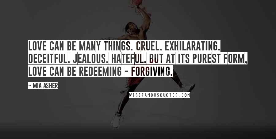 Mia Asher Quotes: Love can be many things. Cruel. Exhilarating. Deceitful. Jealous. Hateful. But at its purest form, love can be redeeming - forgiving.