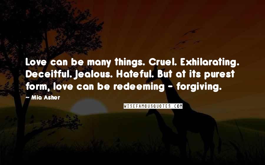 Mia Asher Quotes: Love can be many things. Cruel. Exhilarating. Deceitful. Jealous. Hateful. But at its purest form, love can be redeeming - forgiving.