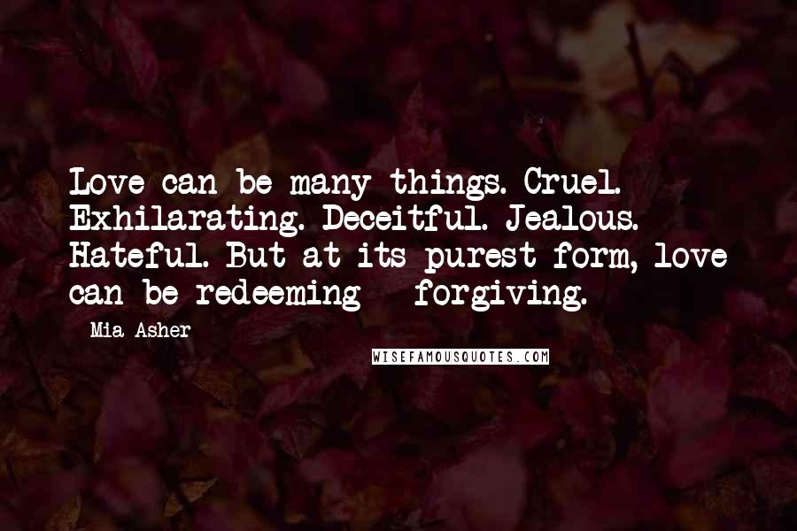 Mia Asher Quotes: Love can be many things. Cruel. Exhilarating. Deceitful. Jealous. Hateful. But at its purest form, love can be redeeming - forgiving.