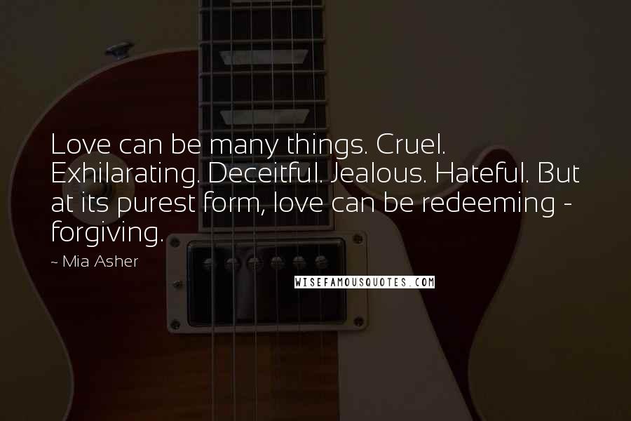 Mia Asher Quotes: Love can be many things. Cruel. Exhilarating. Deceitful. Jealous. Hateful. But at its purest form, love can be redeeming - forgiving.