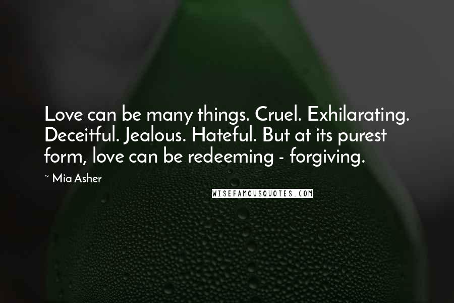 Mia Asher Quotes: Love can be many things. Cruel. Exhilarating. Deceitful. Jealous. Hateful. But at its purest form, love can be redeeming - forgiving.