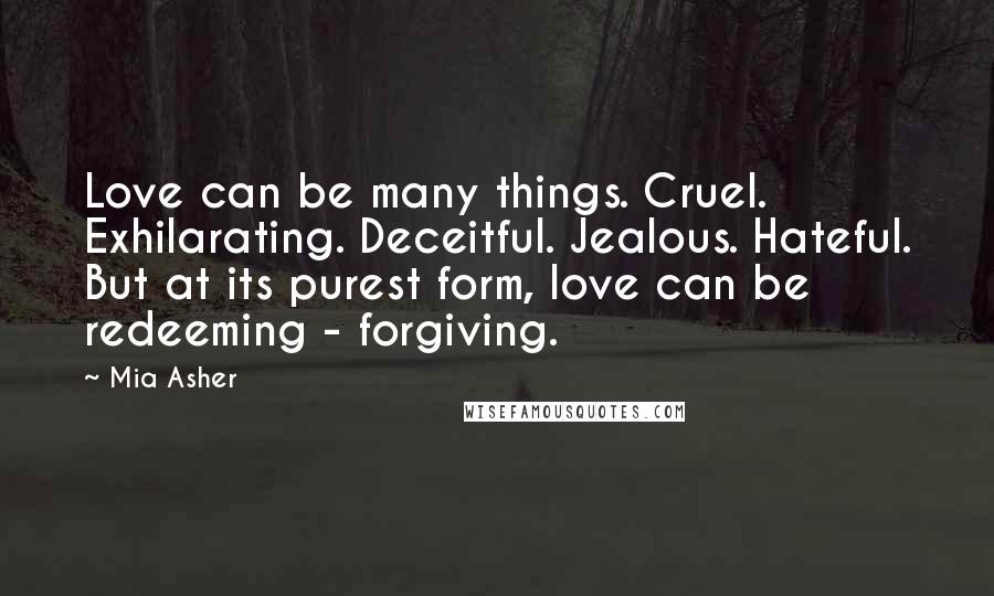 Mia Asher Quotes: Love can be many things. Cruel. Exhilarating. Deceitful. Jealous. Hateful. But at its purest form, love can be redeeming - forgiving.