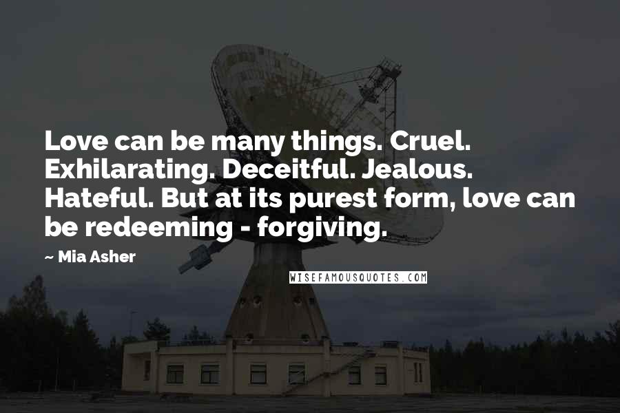 Mia Asher Quotes: Love can be many things. Cruel. Exhilarating. Deceitful. Jealous. Hateful. But at its purest form, love can be redeeming - forgiving.