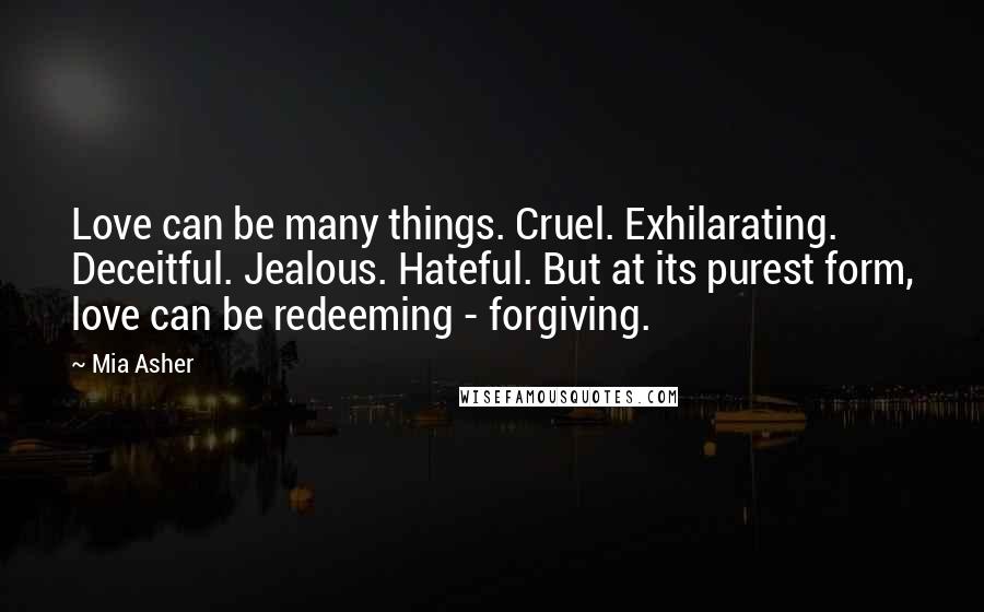 Mia Asher Quotes: Love can be many things. Cruel. Exhilarating. Deceitful. Jealous. Hateful. But at its purest form, love can be redeeming - forgiving.