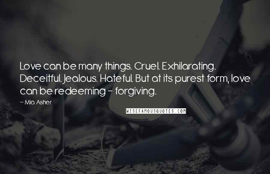 Mia Asher Quotes: Love can be many things. Cruel. Exhilarating. Deceitful. Jealous. Hateful. But at its purest form, love can be redeeming - forgiving.