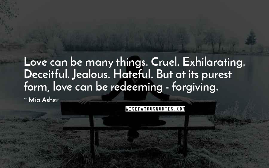 Mia Asher Quotes: Love can be many things. Cruel. Exhilarating. Deceitful. Jealous. Hateful. But at its purest form, love can be redeeming - forgiving.